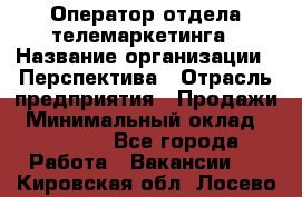 Оператор отдела телемаркетинга › Название организации ­ Перспектива › Отрасль предприятия ­ Продажи › Минимальный оклад ­ 25 000 - Все города Работа » Вакансии   . Кировская обл.,Лосево д.